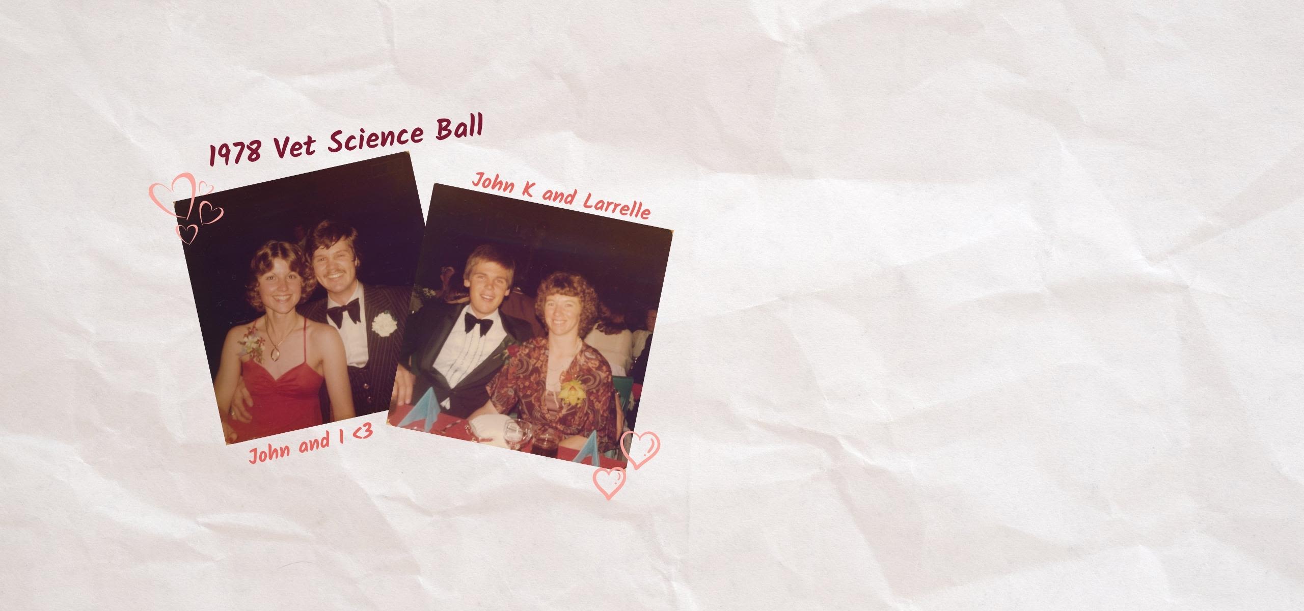 Scrapbook-style collage including two photos of different couples at the 1978 Vet Science Ball. The photo on the left is of John and Robyn and the photo on the right is of John K and Larrelle. Both photos are of the couples seated at a table smiling to the camera.