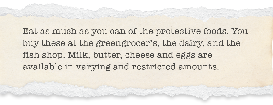 Eat as much as you can of the protective foods. You buy these at the greengrocer’s, the dairy, and the fish shop. Milk, butter, cheese and eggs are available in varying and restricted amounts.