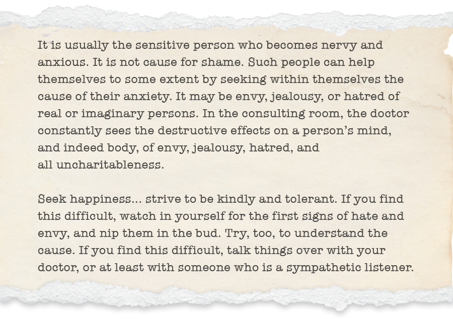 It is usually the sensitive person who becomes nervy and anxious. It is not cause for shame. Such people can help themselves to some extent by seeking within themselves the cause of their anxiety. It may be envy, jealousy, or hatred of real or imaginary persons. In the consulting room, the doctor constantly sees the destructive effects on a person’s mind, and indeed body, of envy, jealousy, hatred, and all uncharitableness.   Seek happiness... strive to be kindly and tolerant. If you find this difficult, watch in yourself for the first signs of hate and envy, and nip them in the bud. Try, too, to understand the cause. If you find this difficult, talk things over with your doctor, or at least with someone who is a sympathetic listener.