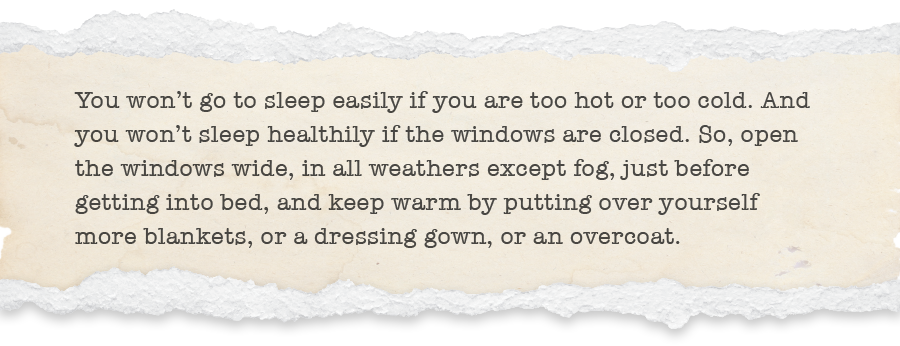 You won’t go to sleep easily if you are too hot or too cold. And you won’t sleep healthily if the windows are closed. So, open the windows wide, in all weathers except fog, just before getting into bed, and keep warm by putting over yourself more blankets, or a dressing gown, or an overcoat.