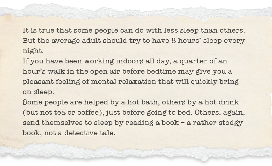 It is true that some people can do with less sleep than others. But the average adult should try to have 8 hours’ sleep every night.  If you have been working indoors all day, a quarter of an hour’s walk in the open air before bedtime may give you a pleasant feeling of mental relaxation that will quickly bring on sleep. Some people are helped by a hot bath, others by a hot drink (but not tea or coffee), just before going to bed. Others, again, send themselves to sleep by reading a book – a rather stodgy book, not a detective tale.