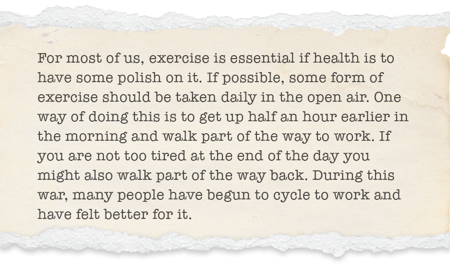 For most of us, exercise is essential if health is to have some polish on it. If possible, some form of exercise should be taken daily in the open air. One way of doing this is to get up half an hour earlier in the morning and walk part of the way to work. If you are not too tired at the end of the day you might also walk part of the way back. During this war, many people have begun to cycle to work and have felt better for it.