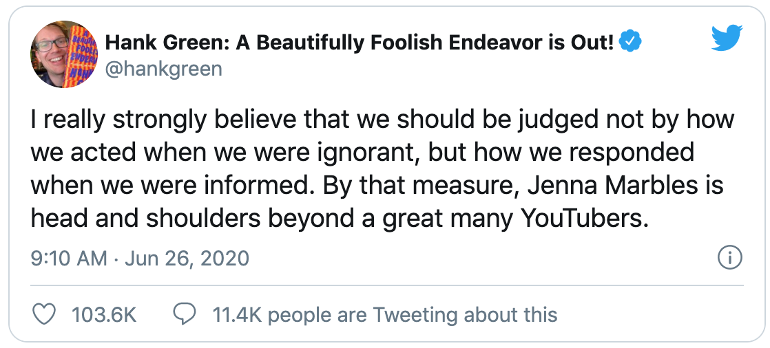Hank Green: A Beautifully Foolish Endeavour is out! I really strongly believe that we should be judged not by how we acted when we were ignorant, but how we responded when we were informed. By that measure, Jenna Marbles is head and shoulders beyond a great many YouRTubers.